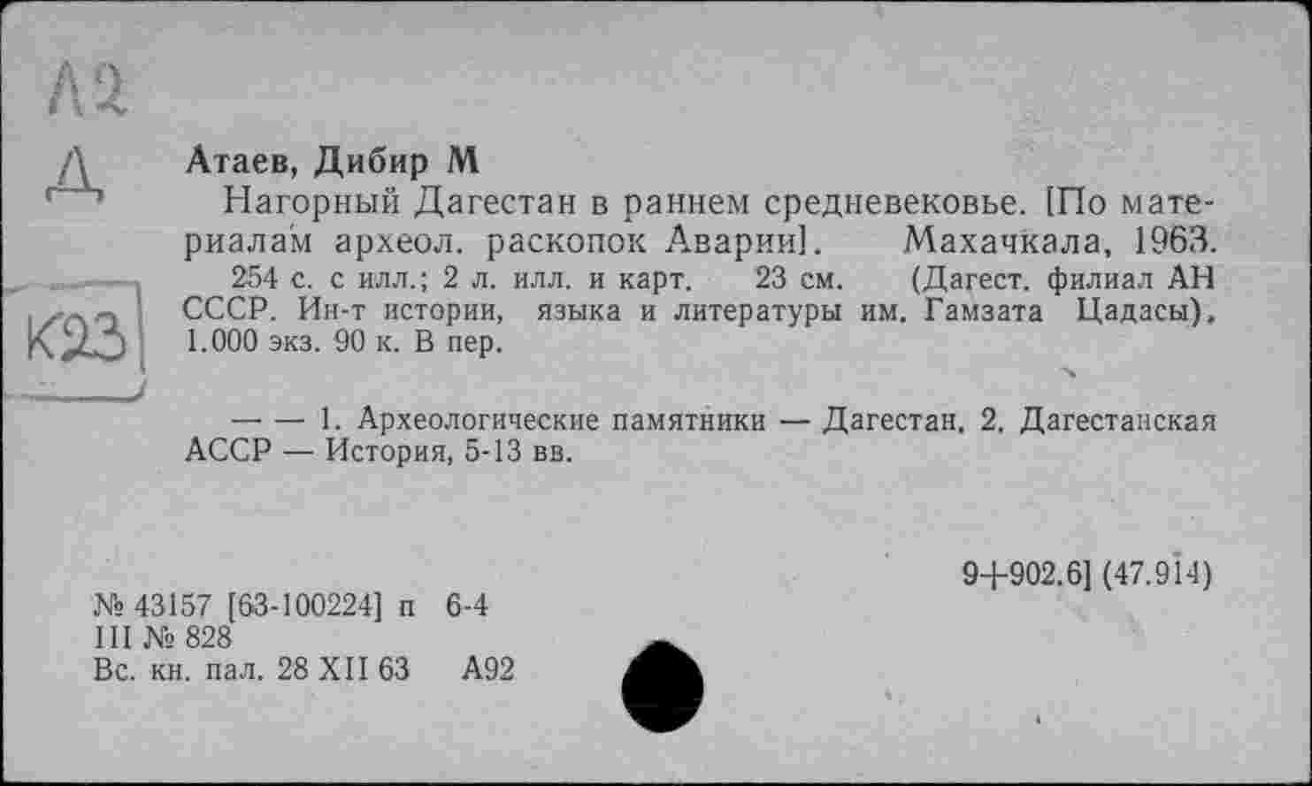 ﻿A4
Атаев, Дибир М
Нагорный Дагестан в раннем средневековье. !По материалам археол. раскопок Аварии]. Махачкала, 1963.
254 с. с илл.; 2 л. илл. и карт. 23 см. (Дагест. филиал АН СССР. Ин-т истории, языка и литературы им. Гамзата Цадасы), 1.000 экз. 90 к. В пер.
— — 1. Археологические памятники — Дагестан, 2. Дагестанская АССР — История, 5-13 вв.
№ 43157 [63-100224] п 6-4
III № 828
Вс. кн. пал. 28 XII 63	А92
9+902.6] (47.914)